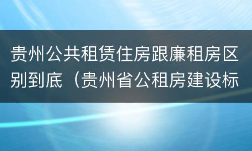 贵州公共租赁住房跟廉租房区别到底(贵州省公租房建设标准) 贵州公共租赁住房跟廉租房区别到底(贵州省公租房建设标准)
