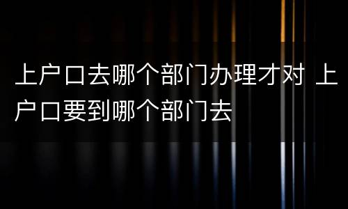 上户口去哪个部门办理才对 上户口要到哪个部门去