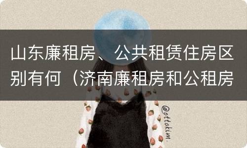 山东廉租房、公共租赁住房区别有何（济南廉租房和公租房的区别）