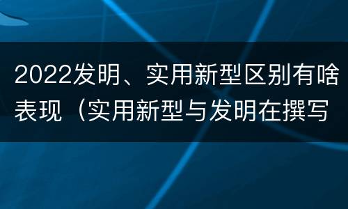 2022发明、实用新型区别有啥表现（实用新型与发明在撰写时有区别吗）