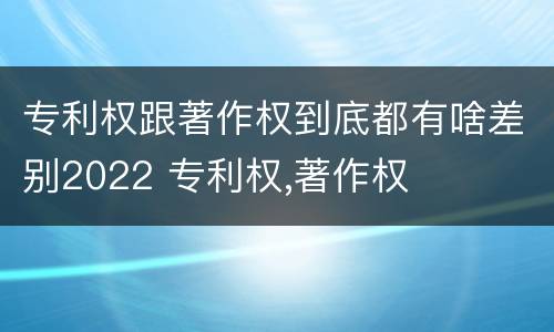 专利权跟著作权到底都有啥差别2022 专利权,著作权