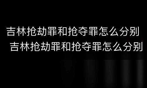 吉林抢劫罪和抢夺罪怎么分别 吉林抢劫罪和抢夺罪怎么分别处罚