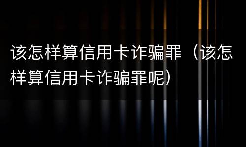 该怎样算信用卡诈骗罪（该怎样算信用卡诈骗罪呢）
