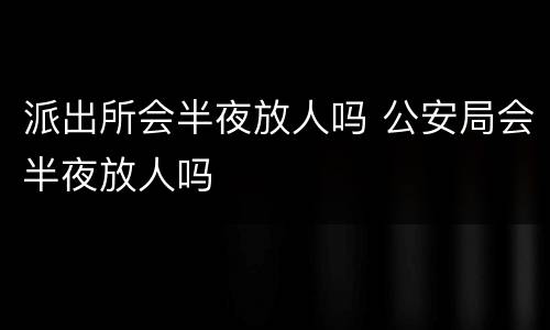 派出所会半夜放人吗 公安局会半夜放人吗