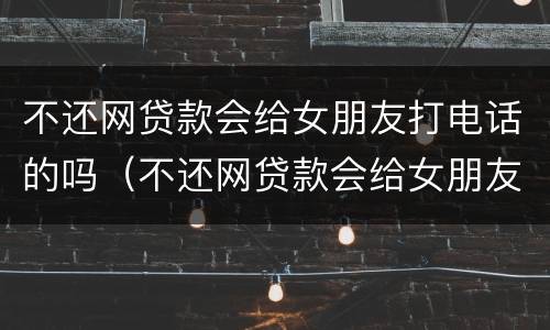 不还网贷款会给女朋友打电话的吗（不还网贷款会给女朋友打电话的吗知乎）