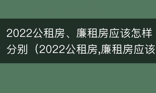 2022公租房、廉租房应该怎样分别（2022公租房,廉租房应该怎样分别申请呢）