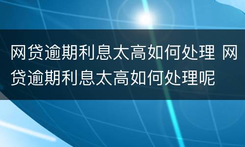 网贷逾期利息太高如何处理 网贷逾期利息太高如何处理呢