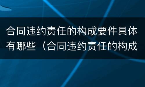 合同违约责任的构成要件具体有哪些（合同违约责任的构成要件具体有哪些内容）