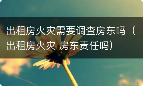 出租房火灾需要调查房东吗（出租房火灾 房东责任吗）