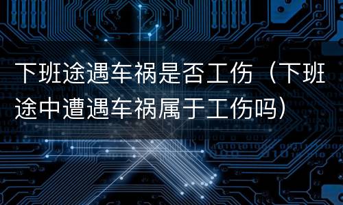 下班途遇车祸是否工伤（下班途中遭遇车祸属于工伤吗）
