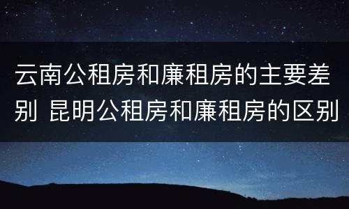 云南公租房和廉租房的主要差别 昆明公租房和廉租房的区别