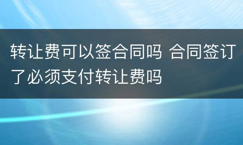 转让费可以签合同吗 合同签订了必须支付转让费吗