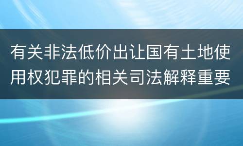 有关非法低价出让国有土地使用权犯罪的相关司法解释重要内容都有哪些