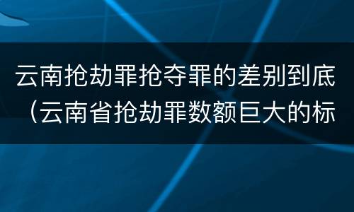 云南抢劫罪抢夺罪的差别到底（云南省抢劫罪数额巨大的标准）