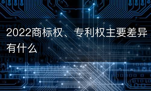 2022商标权、专利权主要差异有什么