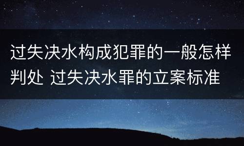 过失决水构成犯罪的一般怎样判处 过失决水罪的立案标准