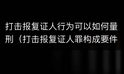 打击报复证人行为可以如何量刑（打击报复证人罪构成要件）
