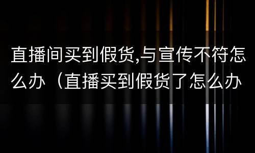 直播间买到假货,与宣传不符怎么办（直播买到假货了怎么办）