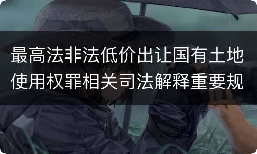 最高法非法低价出让国有土地使用权罪相关司法解释重要规定都有哪些