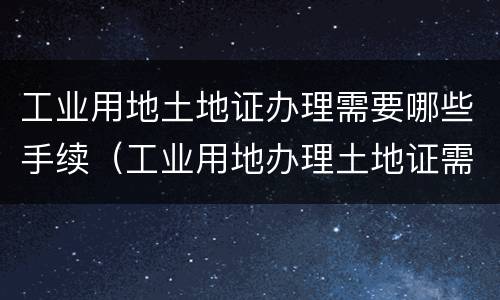 工业用地土地证办理需要哪些手续（工业用地办理土地证需要缴纳什么费用）
