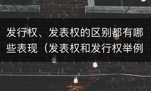 发行权、发表权的区别都有哪些表现（发表权和发行权举例）