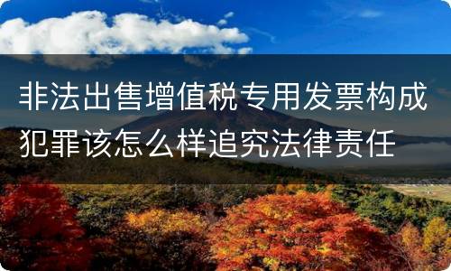 非法出售增值税专用发票构成犯罪该怎么样追究法律责任