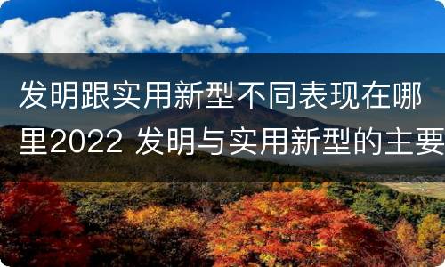 发明跟实用新型不同表现在哪里2022 发明与实用新型的主要区别