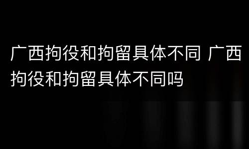 广西拘役和拘留具体不同 广西拘役和拘留具体不同吗