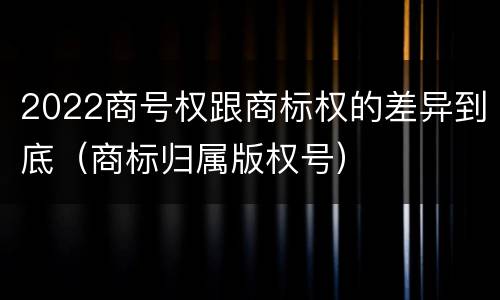 2022商号权跟商标权的差异到底（商标归属版权号）