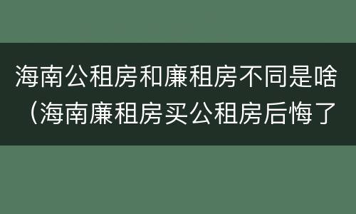 海南公租房和廉租房不同是啥（海南廉租房买公租房后悔了）