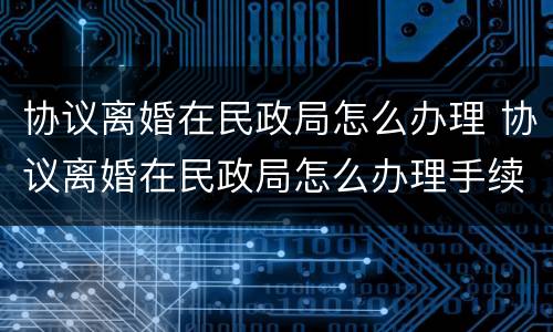 协议离婚在民政局怎么办理 协议离婚在民政局怎么办理手续