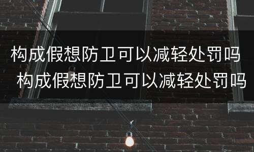 构成假想防卫可以减轻处罚吗 构成假想防卫可以减轻处罚吗对吗