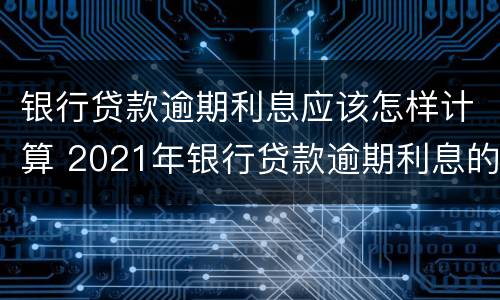 银行贷款逾期利息应该怎样计算 2021年银行贷款逾期利息的最新规定
