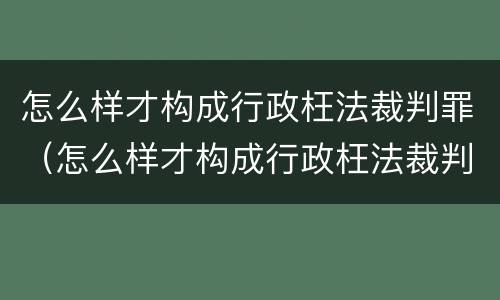 怎么样才构成行政枉法裁判罪（怎么样才构成行政枉法裁判罪行为）