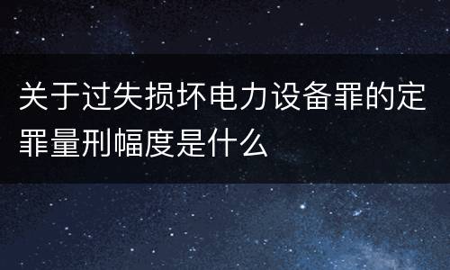 关于过失损坏电力设备罪的定罪量刑幅度是什么