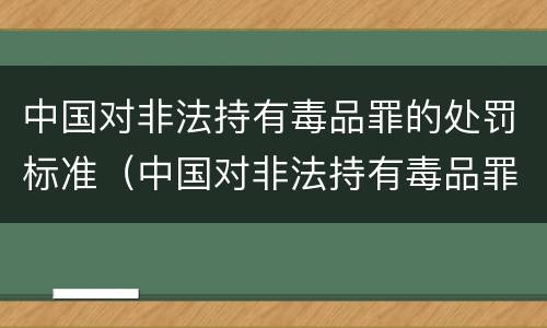 中国对非法持有毒品罪的处罚标准（中国对非法持有毒品罪的处罚标准是多少）