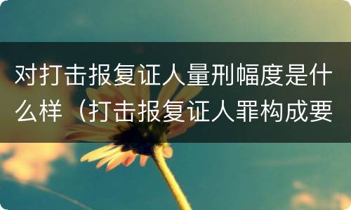 对打击报复证人量刑幅度是什么样（打击报复证人罪构成要件）
