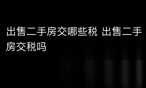 出售二手房交哪些税 出售二手房交税吗