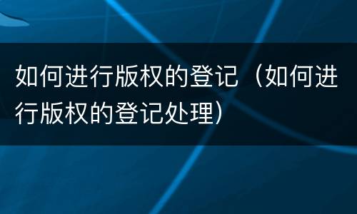 如何进行版权的登记（如何进行版权的登记处理）