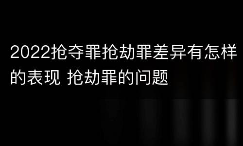 2022抢夺罪抢劫罪差异有怎样的表现 抢劫罪的问题