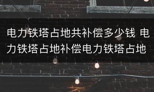电力铁塔占地共补偿多少钱 电力铁塔占地补偿电力铁塔占地补偿