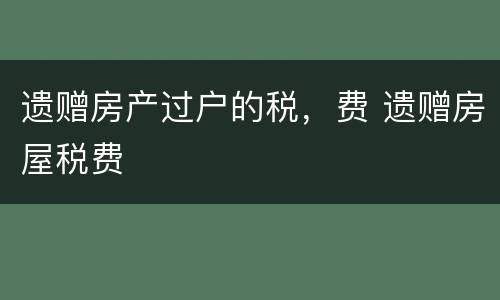 遗赠房产过户的税，费 遗赠房屋税费