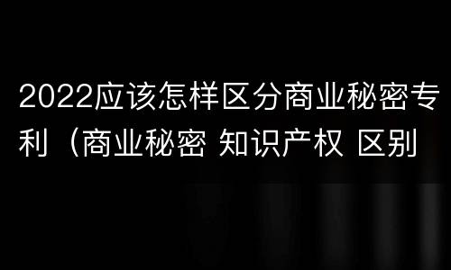 2022应该怎样区分商业秘密专利（商业秘密 知识产权 区别）