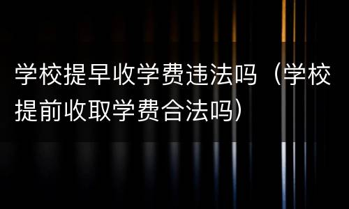 学校提早收学费违法吗（学校提前收取学费合法吗）