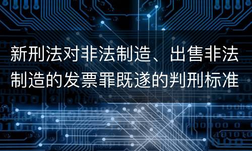 新刑法对非法制造、出售非法制造的发票罪既遂的判刑标准