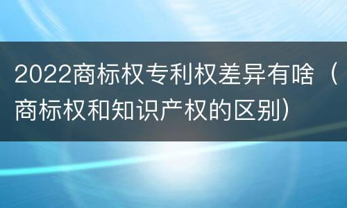 2022商标权专利权差异有啥（商标权和知识产权的区别）