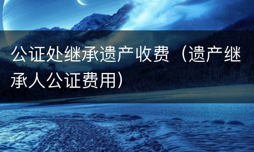 公证处继承遗产收费（遗产继承人公证费用）