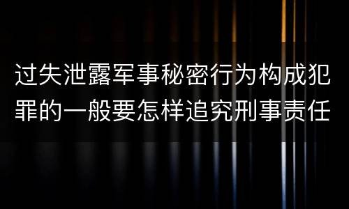 过失泄露军事秘密行为构成犯罪的一般要怎样追究刑事责任