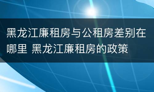 黑龙江廉租房与公租房差别在哪里 黑龙江廉租房的政策