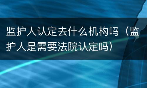 监护人认定去什么机构吗（监护人是需要法院认定吗）